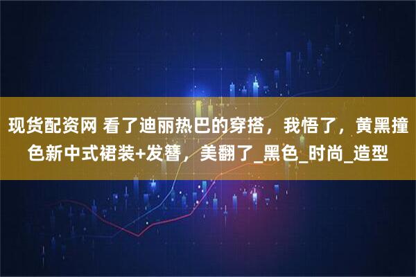 现货配资网 看了迪丽热巴的穿搭，我悟了，黄黑撞色新中式裙装+发簪，美翻了_黑色_时尚_造型