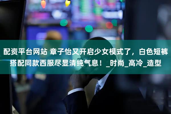 配资平台网站 章子怡又开启少女模式了，白色短裤搭配同款西服尽显清纯气息！_时尚_高冷_造型