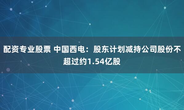 配资专业股票 中国西电：股东计划减持公司股份不超过约1.54亿股
