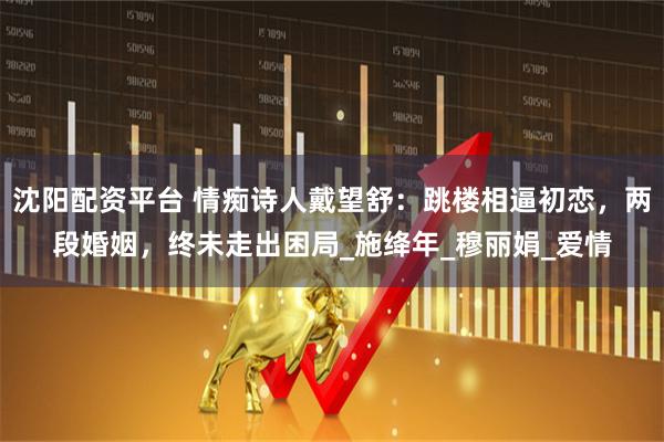 沈阳配资平台 情痴诗人戴望舒：跳楼相逼初恋，两段婚姻，终未走出困局_施绛年_穆丽娟_爱情