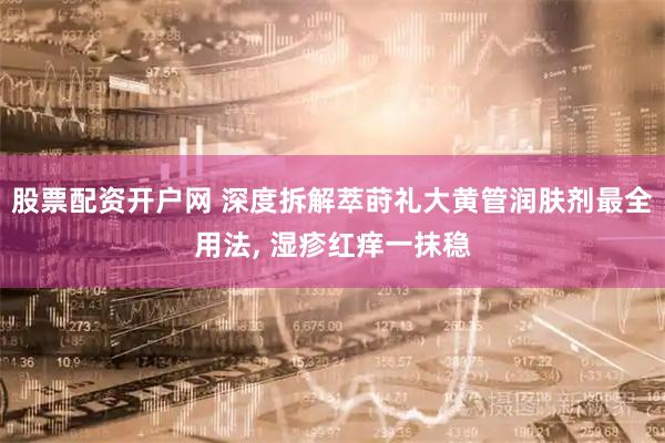 股票配资开户网 深度拆解萃莳礼大黄管润肤剂最全用法, 湿疹红痒一抹稳