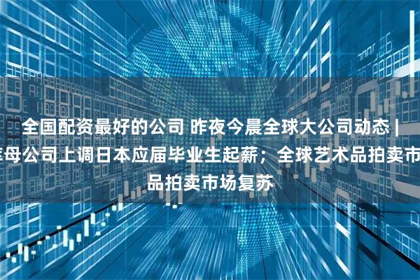 全国配资最好的公司 昨夜今晨全球大公司动态 | 优衣库母公司上调日本应届毕业生起薪；全球艺术品拍卖市场复苏