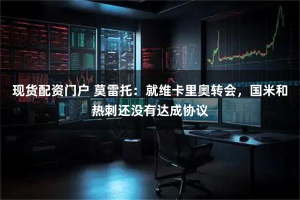 现货配资门户 莫雷托：就维卡里奥转会，国米和热刺还没有达成协议