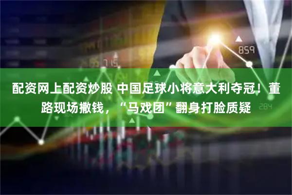配资网上配资炒股 中国足球小将意大利夺冠！董路现场撒钱，“马戏团”翻身打脸质疑